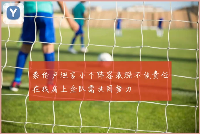 泰伦卢坦言小个阵容表现不佳责任在我肩上全队需共同努力