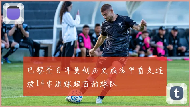 巴黎圣日耳曼创历史成法甲首支连续14季进球超百的球队
