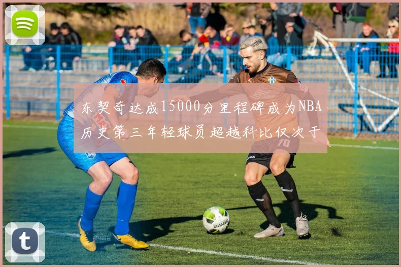 东契奇达成15000分里程碑成为NBA历史第三年轻球员超越科比仅次于詹姆斯和杜兰特