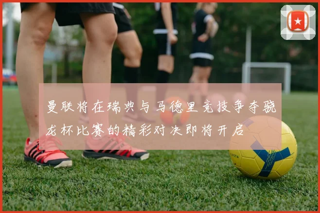 曼联将在瑞典与马德里竞技争夺骁龙杯比赛的精彩对决即将开启