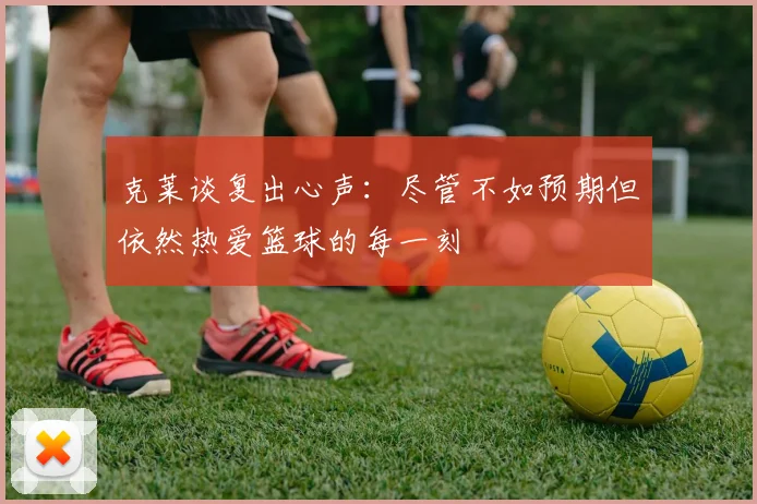 克莱谈复出心声：尽管不如预期但依然热爱篮球的每一刻