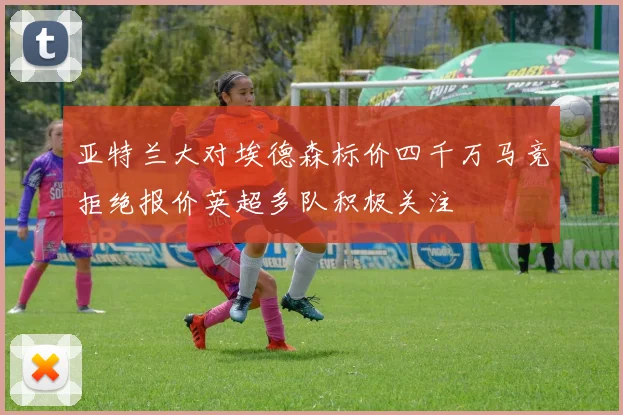 亚特兰大对埃德森标价四千万马竞拒绝报价英超多队积极关注