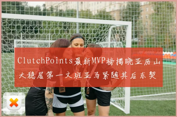 ClutchPoints最新MVP榜揭晓亚历山大稳居第一文班亚马紧随其后东契奇位列第三