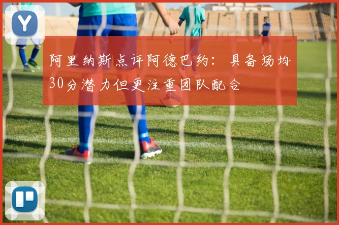 阿里纳斯点评阿德巴约：具备场均30分潜力但更注重团队配合